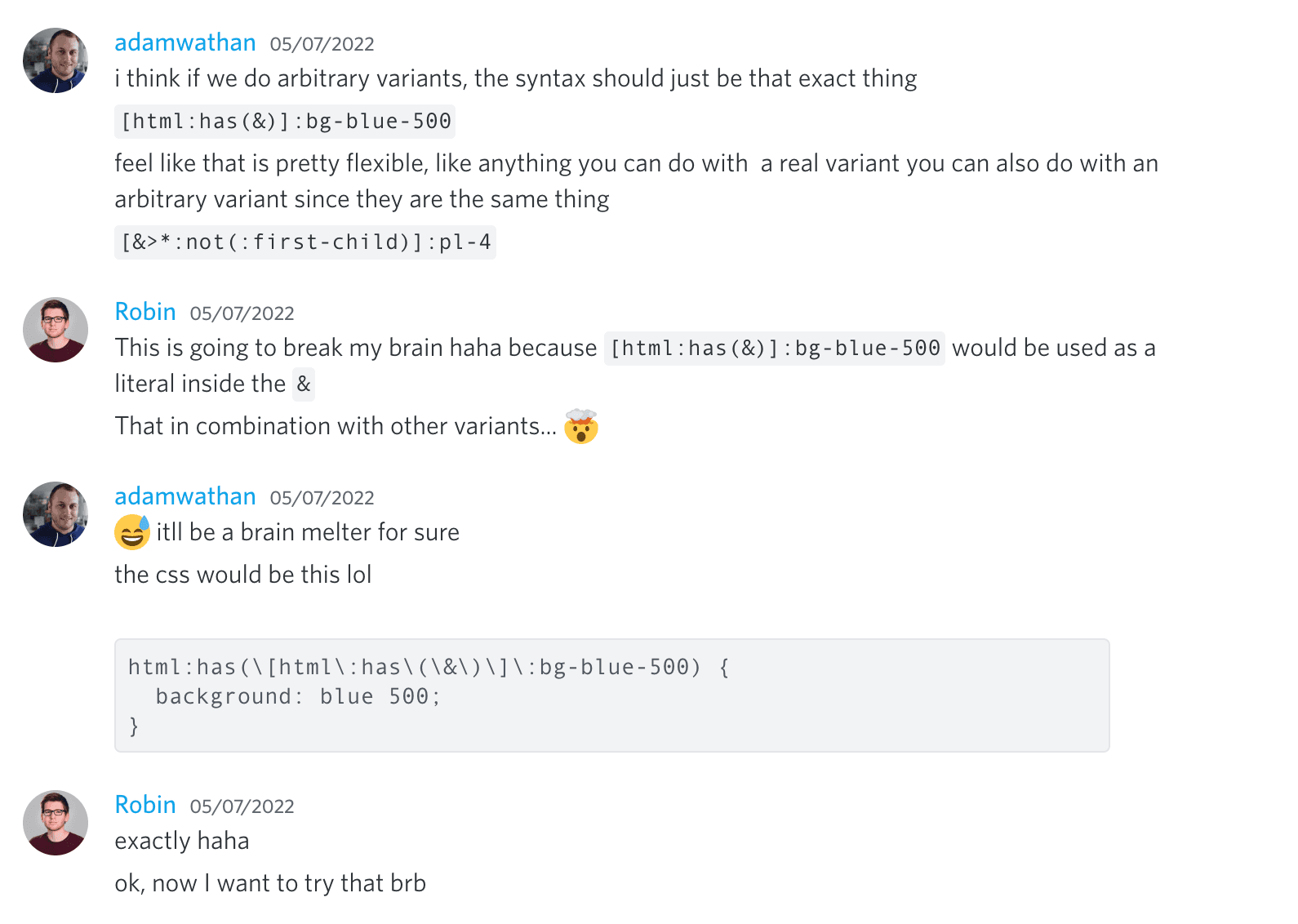 Adam Wathan: 我认为如果我们做任意变体，语法应该就是这样 '[html:has(&)]:bg-blue-500'。感觉这很灵活，就像你用真正的变体能做的任何事情，你也可以用任意变体做，因为它们是同一回事。 '[&>*:not(:first-child)]:pl-4'。
Robin: 这会弄乱我的脑子哈哈，因为 '[html:has(&)]:bg-blue-500' 会被用作 '&' 中的字面量。结合其他变体... 🤯。
Adam Wathan: 😅，这肯定会神经凌乱。CSS 会是这样的，哈哈 'html:has([html:has(&)]:bg-blue-500 {"{"} background: blue 500 }'。
Robin: 完全正确哈哈。好的，现在我想试试，稍等。